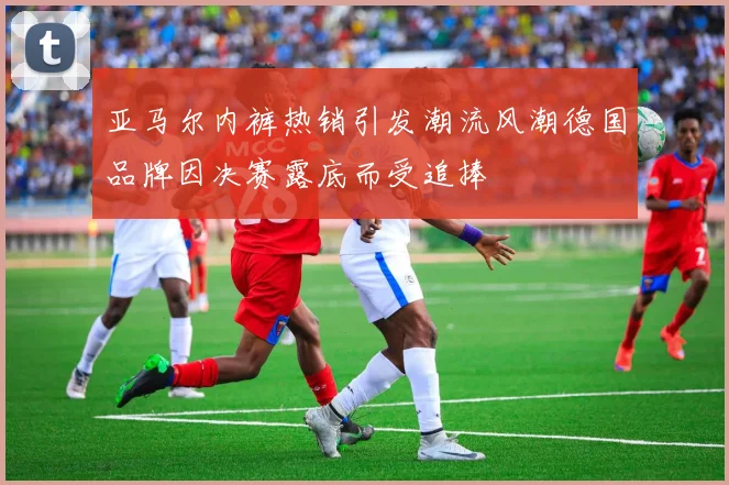 亚马尔内裤热销引发潮流风潮德国品牌因决赛露底而受追捧