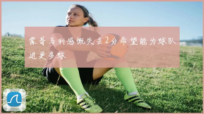 蒙哥马利感慨失去2分希望能为球队进更多球