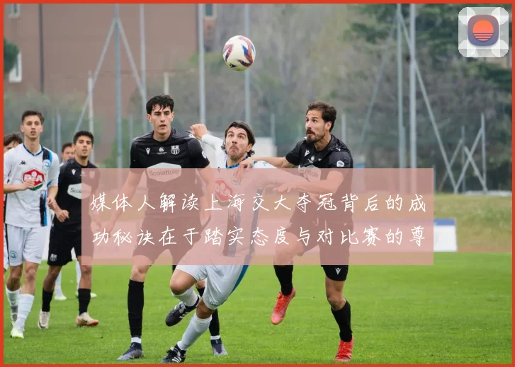 媒体人解读上海交大夺冠背后的成功秘诀在于踏实态度与对比赛的尊重