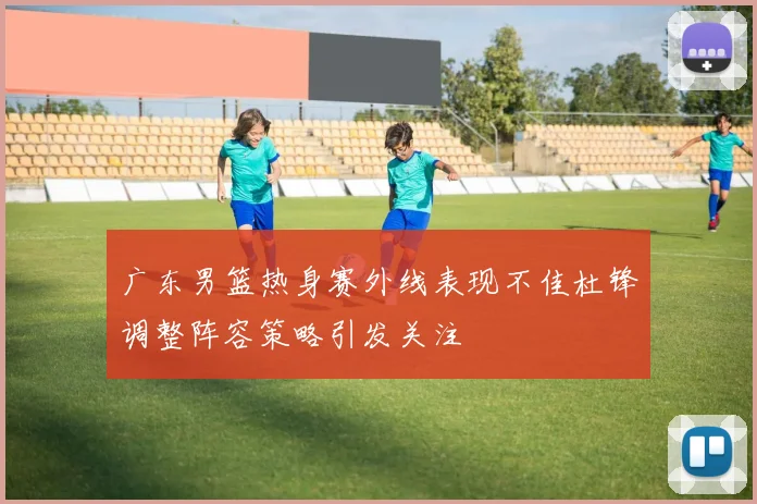广东男篮热身赛外线表现不佳杜锋调整阵容策略引发关注