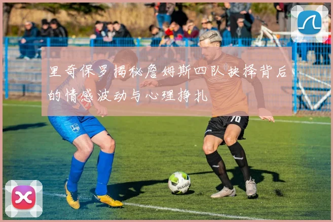里奇保罗揭秘詹姆斯四队抉择背后的情感波动与心理挣扎