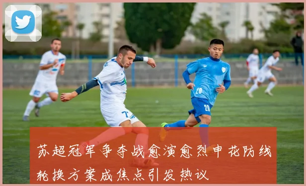 苏超冠军争夺战愈演愈烈申花防线轮换方案成焦点引发热议