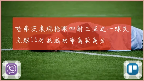 哈弗茨表现抢眼四射三正进一球失点球16对抗成功率高获高分