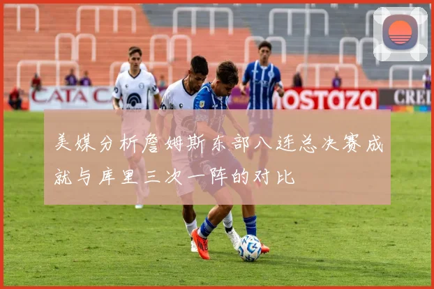美媒分析詹姆斯东部八连总决赛成就与库里三次一阵的对比