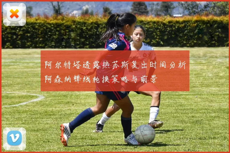 阿尔特塔透露热苏斯复出时间分析阿森纳锋线轮换策略与前景