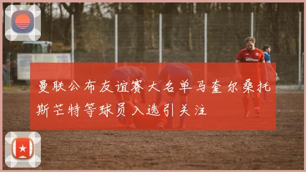 曼联公布友谊赛大名单马奎尔桑托斯芒特等球员入选引关注
