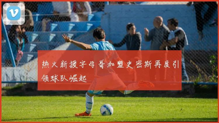 热火新援字母哥加盟史密斯再度引领球队崛起