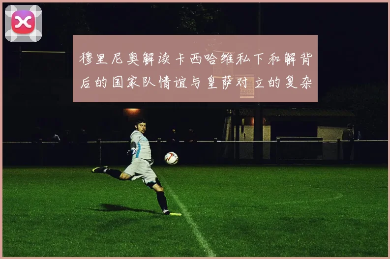 穆里尼奥解读卡西哈维私下和解背后的国家队情谊与皇萨对立的复杂关系