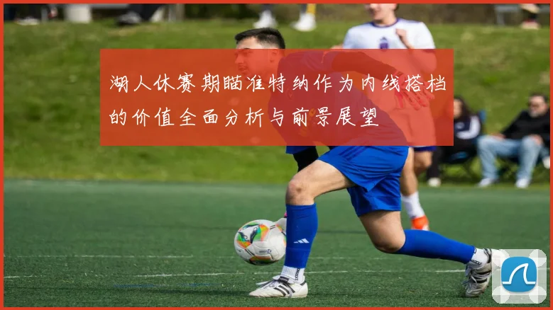 湖人休赛期瞄准特纳作为内线搭档的价值全面分析与前景展望