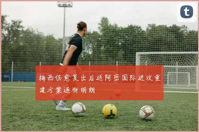 梅西伤愈复出后迈阿密国际进攻重建方案逐渐明朗