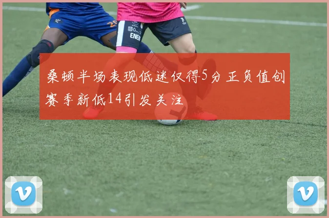 桑顿半场表现低迷仅得5分正负值创赛季新低14引发关注